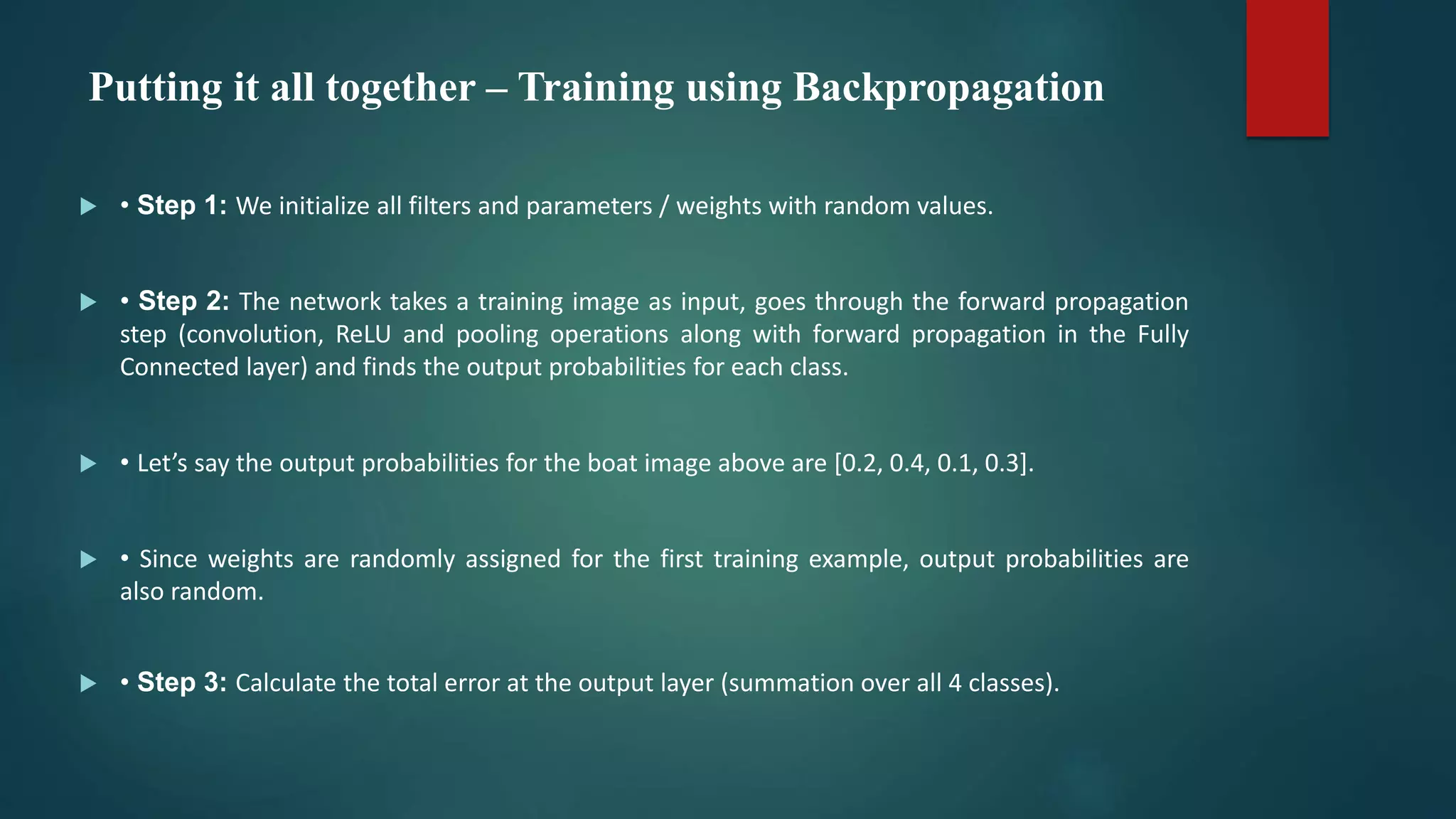 Putting it all together – Training using Backpropagation
 • Step 1: We initialize all filters and parameters / weights with random values.
 • Step 2: The network takes a training image as input, goes through the forward propagation
step (convolution, ReLU and pooling operations along with forward propagation in the Fully
Connected layer) and finds the output probabilities for each class.
 • Let’s say the output probabilities for the boat image above are [0.2, 0.4, 0.1, 0.3].
 • Since weights are randomly assigned for the first training example, output probabilities are
also random.
 • Step 3: Calculate the total error at the output layer (summation over all 4 classes).
 