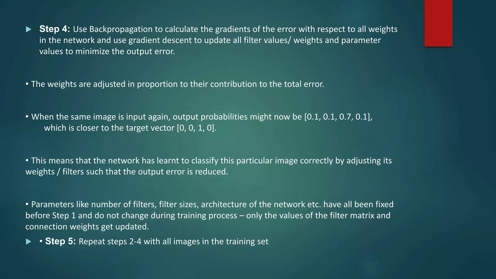  Step 4: Use Backpropagation to calculate the gradients of the error with respect to all weights
in the network and use gradient descent to update all filter values/ weights and parameter
values to minimize the output error.
• The weights are adjusted in proportion to their contribution to the total error.
• When the same image is input again, output probabilities might now be [0.1, 0.1, 0.7, 0.1],
which is closer to the target vector [0, 0, 1, 0].
• This means that the network has learnt to classify this particular image correctly by adjusting its
weights / filters such that the output error is reduced.
• Parameters like number of filters, filter sizes, architecture of the network etc. have all been fixed
before Step 1 and do not change during training process – only the values of the filter matrix and
connection weights get updated.
 • Step 5: Repeat steps 2-4 with all images in the training set
 