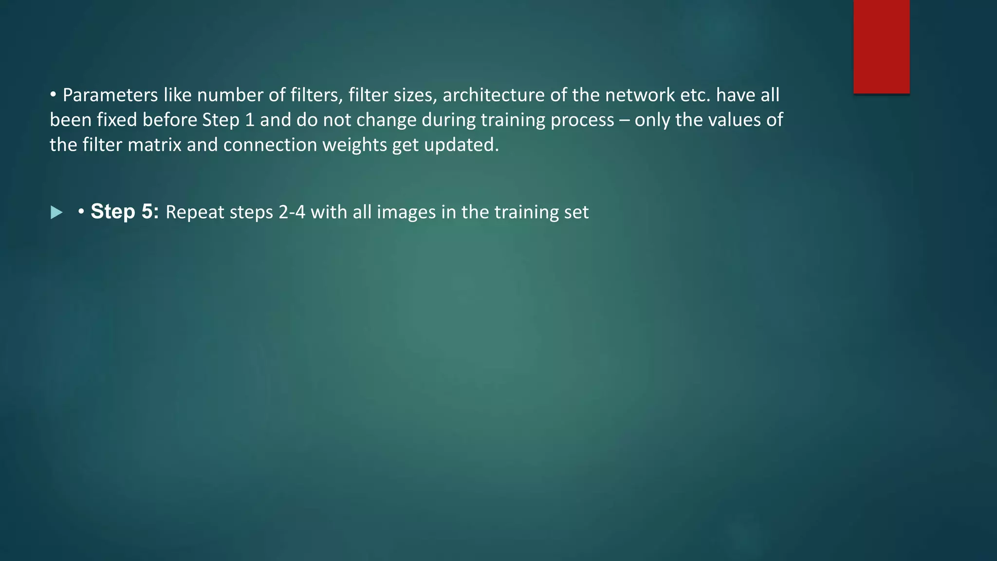 • Parameters like number of filters, filter sizes, architecture of the network etc. have all
been fixed before Step 1 and do not change during training process – only the values of
the filter matrix and connection weights get updated.
 • Step 5: Repeat steps 2-4 with all images in the training set
 