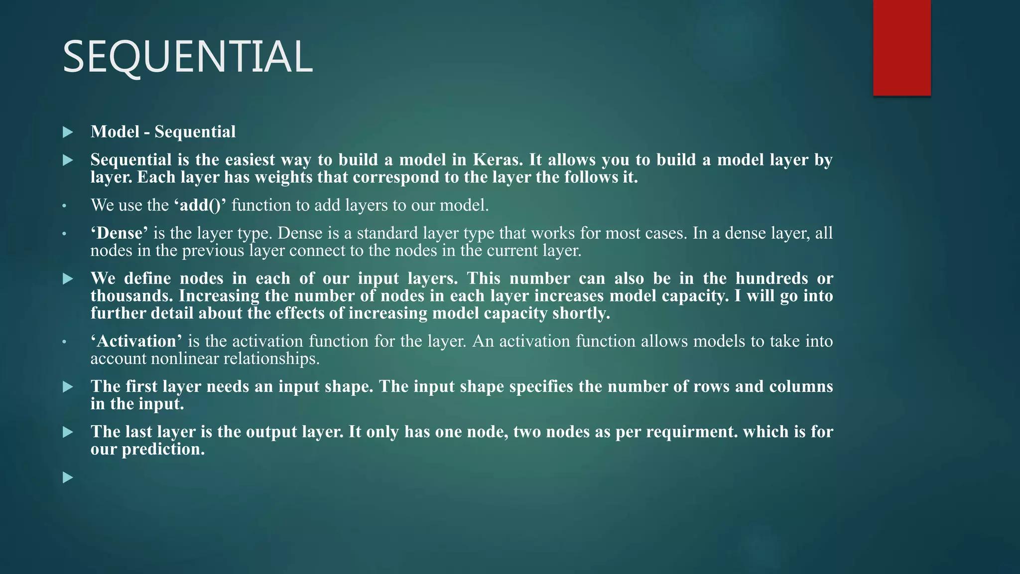 SEQUENTIAL
 Model - Sequential
 Sequential is the easiest way to build a model in Keras. It allows you to build a model layer by
layer. Each layer has weights that correspond to the layer the follows it.
• We use the ‘add()’ function to add layers to our model.
• ‘Dense’ is the layer type. Dense is a standard layer type that works for most cases. In a dense layer, all
nodes in the previous layer connect to the nodes in the current layer.
 We define nodes in each of our input layers. This number can also be in the hundreds or
thousands. Increasing the number of nodes in each layer increases model capacity. I will go into
further detail about the effects of increasing model capacity shortly.
• ‘Activation’ is the activation function for the layer. An activation function allows models to take into
account nonlinear relationships.
 The first layer needs an input shape. The input shape specifies the number of rows and columns
in the input.
 The last layer is the output layer. It only has one node, two nodes as per requirment. which is for
our prediction.

 