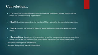 Convolution...
 • The size of the output volume is controlled by three parameters that we need to decide
before the convolution step is performed:
 Depth: Depth corresponds to the number of filters we use for the convolution operation.
 Stride: Stride is the number of pixels by which we slide our filter matrix over the input
matrix.
 Zero-padding: Sometimes, it is convenient to pad the input matrix with zeros around the
border, so that we can apply the filter to bordering elements of our input image matrix.
• With zero-padding wide convolution
• Without zero-padding narrow convolution
 