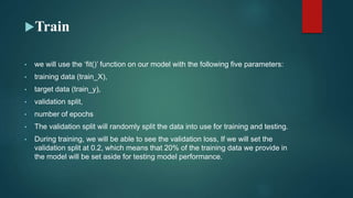 Train
• we will use the ‘fit()’ function on our model with the following five parameters:
• training data (train_X),
• target data (train_y),
• validation split,
• number of epochs
• The validation split will randomly split the data into use for training and testing.
• During training, we will be able to see the validation loss, If we will set the
validation split at 0.2, which means that 20% of the training data we provide in
the model will be set aside for testing model performance.
 