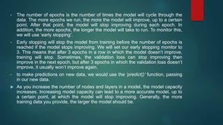 • The number of epochs is the number of times the model will cycle through the
data. The more epochs we run, the more the model will improve, up to a certain
point. After that point, the model will stop improving during each epoch. In
addition, the more epochs, the longer the model will take to run. To monitor this,
we will use ‘early stopping’.
• Early stopping will stop the model from training before the number of epochs is
reached if the model stops improving. We will set our early stopping monitor to
3. This means that after 3 epochs in a row in which the model doesn’t improve,
training will stop. Sometimes, the validation loss can stop improving then
improve in the next epoch, but after 3 epochs in which the validation loss doesn’t
improve, it usually won’t improve again.
• to make predictions on new data, we would use the ‘predict()’ function, passing
in our new data.
 As you increase the number of nodes and layers in a model, the model capacity
increases. Increasing model capacity can lead to a more accurate model, up to
a certain point, at which the model will stop improving. Generally, the more
training data you provide, the larger the model should be.
 