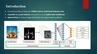 Introduction
 Convolutional Neural Networks (CNNs) learns multi-level features and
 classifier in a joint fashion and performs much better than traditional
 approaches for various image classification and segmentation problems.
 
