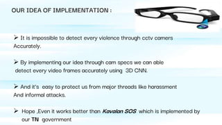 OUR IDEA OF IMPLEMENTATION :
 It is impossible to detect every violence through cctv camers
Accurately.
 By implementing our idea through cam specs we can able
detect every video frames accurately using 3D CNN.
 And it’s easy to protect us from major threads like harassment
And informal attacks.
 Hope ,Even it works better than Kavalan SOS which is implemented by
our TN government
 