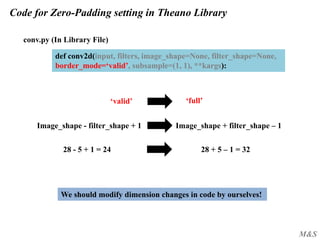 M&S
Code for Zero-Padding setting in Theano Library
conv.py (In Library File)
def conv2d(input, filters, image_shape=None, filter_shape=None,
border_mode=‘valid’, subsample=(1, 1), **kargs):
‘valid’ ‘full’
We should modify dimension changes in code by ourselves!
Image_shape + filter_shape – 1Image_shape - filter_shape + 1
28 + 5 – 1 = 3228 - 5 + 1 = 24
 
