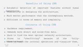 Jun 12,
2020
16
Benefits of Using CNN
 Automatic detection of important features without human
supervision.
 Flexibility in designing the architecture.
 Efficient in terms of memory and complexity.
 Much better performance than the contemporary methods.
Concerns of Using CNN
 Hardware requirement.
 Demands more divert and noise-free data.
 Prone to “overfitting” because of the "fully-
connectedness".
 Hard to find the most optimal network/ architecture.
 Hard to track the internal operations and visualize them.
 