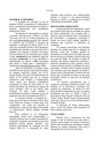 II CNNQ

                                                   estruturas para expressar seus conhecimentos
                                                   permite a criança o seu desenvolvimento
MATERIAL E MÉTODOS                                 cognitivo e social, e a confiança em si mesma
        A atividade foi realizada no dia da        (ANCINELO;CALDEIRA, 2006).
temática „FOGO‟ e intitulada de “Conhecendo o
fogo”, consistindo na interpretação de imagens e   RESULTADOS E DISCUSSÃO
posterior classificação em: comburente,                     O jogo permitiu dar importância a ação
combustível e calor.                               das crianças envolvidas na atividade da colônia
        Inicialmente foi apresentado as crianças   de férias, canalizando suas energias para o
o desenho “De onde vem o fósforo?” da série        observar, além de explorar todo o seu potencial
“De onde vem” da TV Cultura (disponível no         de criatividade e imaginação, auxiliando a
site www.dominiopublico.gov.br) que introduz       formar um senso crítico quando deparado a
os conceitos que envolvem o processo de            situações que envolvam o fenômeno da
formação e utilização do fósforo (Foto 1). O       combustão.
vídeo foi selecionado devido a fácil linguagem,             As crianças expressaram seus desenhos
semelhança de conteúdos e por relacionar com o     atrelados aos perigos que eles se deparam no
cotidiano. Em seguida, a monitora do Espaço        dia-a-dia, como por exemplo, quando se
Ciência explicou os três elementos que compõe      encontram na cozinha, pois eles sabem que não
o fogo: combustível (toda substância capaz de      devem utilizar, por exemplo, o álcool neste local
queimar), comburente (é o que possibilita a        por conta do fogão. Ao acender os fogos de
intensificação da chama) e calor (necessário       artifícios não devem manuseá-los próximo a
para iniciar a reação entre o combustível e        materiais combustíveis como: gasolina, álcool,
comburente) (www.bombeiros.com.br, 2008).          madeira, parafina devido a facilidade em serem
        Após as explicações, as crianças foram     queimados. Também foram contadas histórias
divididas em dois grupos, onde cada um recebeu     com incêndios que eram apagados utilizando o
25 imagens impressas coladas em E.V.A.             extintor (não se enquadrando a nenhum dos três
(nomes listados em anexo). Foi determinado um      fatores para a formação do fogo), ou que eram
tempo de 20 minutos para que as crianças           provocados devido ao mau uso de materiais
analisassem cada imagem e interpretassem           combustíveis.
como sendo um possível combustível,                         As crianças argumentaram que o
comburente ou fonte de calor (Foto 2). Ao          oxigênio é o principal comburente devido a sua
término da análise, elas colocaram as figuras em   presença no ar atmosférico, chamando este
cestos rotulados com os três fatores para          também de comburente. As fontes de calor
formação do fogo, tendo também a                   foram de fácil compreensão, ou seja, as crianças
possibilidade de deixar em separado as que elas    perceberam que para se formar o fogo, é
julgavam como não correspondentes (Foto 3).        necessário ter algo “quente” (chapa de ferro em
        A monitora utilizou a contagem de 1        “brasa”, faísca, fósforo aceso), compreendendo
ponto para cada figura colocada no local certo,    assim que é preciso ter os três elementos para a
como forma de instigar os alunos para uma          formação do fogo.
“competição” sem cunho de vencedor ou                       A utilização de formas diferenciadas
perdedor pois o lema era que todos iriam ganhar    para o ensino de ciências pode despertar um
o “conhecimento” através daquela atividade         maior interesse nessa área.
(Foto 4).
        Para verificar se as informações           CONCLUSÕES
apresentadas foram bem compreendidas, a                    Mesmo com o experimento da vela
monitora solicitou que os alunos desenhassem,
                                                   (apagar a vela ao emborcar um copo sobre a
utilizando as imagens, uma situação em que eles    mesma) sendo comum aos alunos, resolvemos
pudessem utilizar aqueles materiais, com           utilizar uma atividade que estimulasse variados
posterior apresentação ou contagem de uma          aspectos na criança, tornando-a mais ativa e
história (Foto 5). A construção de várias          interagindo com os materiais utilizados.
 
