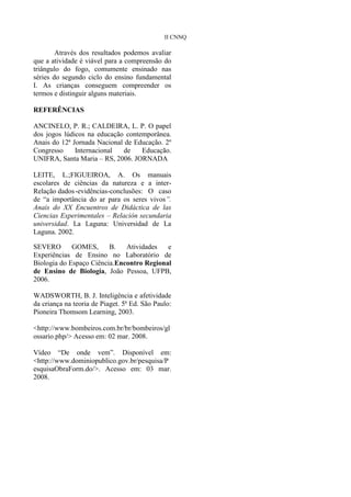 II CNNQ

        Através dos resultados podemos avaliar
que a atividade é viável para a compreensão do
triângulo do fogo, comumente ensinado nas
séries do segundo ciclo do ensino fundamental
I. As crianças conseguem compreender os
termos e distinguir alguns materiais.

REFERÊNCIAS

ANCINELO, P. R.; CALDEIRA, L. P. O papel
dos jogos lúdicos na educação contemporânea.
Anais do 12ª Jornada Nacional de Educação. 2º
Congresso     Internacional  de    Educação.
UNIFRA, Santa Maria – RS, 2006. JORNADA

LEITE, L.;FIGUEIROA, A. Os manuais
escolares de ciências da natureza e a inter-
Relação dados -evidências-conclusões: O caso
de “a importância do ar para os seres vivos”.
Anais do XX Encuentros de Didáctica de las
Ciencias Experimentales – Relación secundaria
universidad. La Laguna: Universidad de La
Laguna. 2002.

SEVERO       GOMES,      B.   Atividades   e
Experiências de Ensino no Laboratório de
Biologia do Espaço Ciência.Encontro Regional
de Ensino de Biologia, João Pessoa, UFPB,
2006.

WADSWORTH, B. J. Inteligência e afetividade
da criança na teoria de Piaget. 5ª Ed. São Paulo:
Pioneira Thomsom Learning, 2003.

<http://www.bombeiros.com.br/br/bombeiros/gl
ossario.php/> Acesso em: 02 mar. 2008.

Vídeo “De onde vem”. Disponível em:
<http://www.dominiopublico.gov.br/pesquisa/P
esquisaObraForm.do/>. Acesso em: 03 mar.
2008.
 