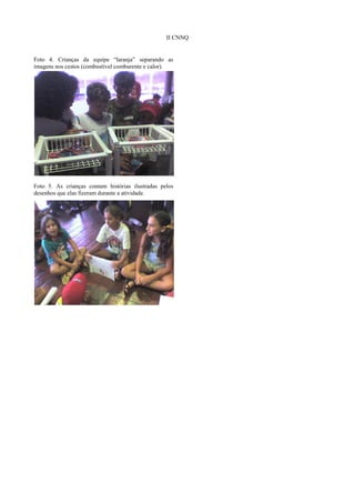 II CNNQ


Foto 4. Crianças da equipe “laranja” separando as
imagens nos cestos (combustível comburente e calor).




Foto 5. As crianças contam histórias ilustradas pelos
desenhos que elas fizeram durante a atividade.
 