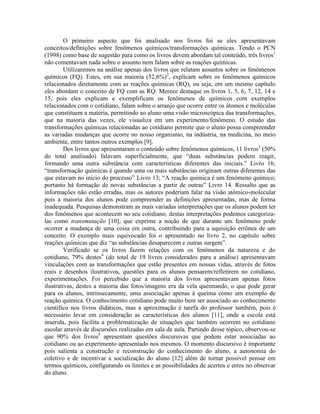 O primeiro aspecto que foi analisado nos livros foi se eles apresentavam
conceitos/definições sobre fenômenos químicos/transformações químicas. Tendo o PCN
(1998) como base de sugestão para como os livros devem abordam tal conteúdo, três livros1
não comentavam nada sobre o assunto nem falam sobre as reações químicas.
         Utilizaremos na análise apenas dos livros que relatam assuntos sobre os fenômenos
químicos (FQ). Estes, em sua maioria (52,6%)2, explicam sobre os fenômenos químicos
relacionados diretamente com as reações químicas (RQ), ou seja, em um mesmo capítulo
eles abordam o conceito de FQ com as RQ. Merece destaque os livros 1, 5, 6, 7, 12, 14 e
15, pois eles explicam e exemplificam os fenômenos de químicos com exemplos
relacionados com o cotidiano, falam sobre o arranjo que ocorre entre os átomos e moléculas
que constituem a matéria, permitindo ao aluno uma visão microscópica das transformações,
que na maioria das vezes, ele visualiza em um experimento/fenômeno. O estudo das
transformações químicas relacionadas ao cotidiano permite que o aluno possa compreender
as variadas mudanças que ocorre no nosso organismo, na indústria, na medicina, no meio
ambiente, entre tantos outros exemplos [9].
         Dos livros que apresentaram o conteúdo sobre fenômenos químicos, 11 livros3 (50%
do total analisado) falavam superficialmente, que “duas substâncias podem reagir,
formando uma outra substância com características diferentes das iniciais.” Livro 16;
“transformação químicas é quando uma ou mais substâncias originam outras diferentes das
que estavam no início do processo” Livro 13; “A reação química é um fenômeno químico;
portanto há formação de novas substâncias a partir de outras” Livro 14. Ressalto que as
informações não estão erradas, mas os autores poderiam falar na visão atômico-molecular
pois a maioria dos alunos pode compreender as definições apresentadas, mas de forma
inadequada. Pesquisas demonstram as mais variadas interpretações que os alunos podem ter
dos fenômenos que acontecem no seu cotidiano, destas interpretações podemos categoriza-
las como transmutação [10], que exprime a noção de que durante um fenômeno pode
ocorrer a mudança de uma coisa em outra, contribuindo para a aquisição errônea de um
conceito. O exemplo mais equivocado foi o apresentado no livro 2, no capítulo sobre
reações químicas que diz “as substâncias desaparecem e outras surgem”.
         Verificado se os livros fazem relações com os fenômenos da natureza e do
cotidiano, 79% destes4 (do total de 19 livros considerados para a análise) apresentavam
vinculações com as transformações que estão presentes em nossas vidas, através de fotos
reais e desenhos ilustrativos, questões para os alunos pensarem/refletirem no cotidiano,
experimentações. Foi percebido que a maioria dos livros apresentavam apenas fotos
ilustrativas, destes a maioria das fotos/imagens era da vela queimando, o que pode gerar
para os alunos, intrinsecamente, uma associação apenas à queima como um exemplo de
reação química. O conhecimento cotidiano pode muito bem ser associado ao conhecimento
científico nos livros didáticos, mas a aproximação é tarefa do professor também, pois é
necessário levar em consideração as características dos alunos [11], onde a escola está
inserida, pois facilita a problematização de situações que também ocorrem no cotidiano
escolar através de discursões realizadas em sala de aula. Partindo desse tópico, observou-se
que 90% dos livros5 apresentam questões discursivas que podem estar associadas ao
cotidiano ou ao experimento apresentado nos mesmos. O momento discursivo é importante
pois salienta a construção e reconstrução do conhecimento do aluno, a autonomia do
coletivo e de incentivar a socialização do aluno [12] além de tornar possível pensar em
termos químicos, configurando os limites e as possibilidades de acertos e erros no observar
do aluno.
 