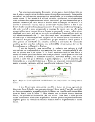 Para uma maior compreensão do assunto é preciso que os alunos tenham visto em
sala de aula os conceitos sobre atomística, que os átomos são os componentes fundamentais
da matéria e que os fenômenos químicos podem ser explicados em termos das propriedades
desses átomos [2]. Para alunos da 8ª série (9º ano) não é preciso que eles compreendam
como os átomos se comportam em uma reação, é necessário que eles compreendam que a
matéria é constituída por várias partículas. Baseado nestas informações foi verificado se o
assunto de atomística é iniciado antes do assunto sobre reações químicas e, 21,0 % dos
livros6 abordavam as transformações químicas antes de atomística, uma forma errônea pois,
não seria possível o aluno compreender a mudança da matéria sem que ele tenha
compreendido o que a constitui. Ou seja ele poderia compreender o macro e não o micro,
elucidando que o que é aplicado em um pode ser aplicado no fenomenológico, pode ser
aplicado ao atômico-molecular [9]. Vale salientar que para a compreensão desses termos é
necessário que os indivíduos precisam engajar-se em um processo pessoal de construção e
de atribuição de significados [13], caracterizando que para aprender a ciência química, o
aluno precisa ser introduzido nos conceitos, símbolos e convenções da comunidade
científica que tem uma clara preferência pelo abstrato [11], este aprendizado deve ser de
forma adequada ao perfil cognitivo do aluno.
        O uso de ilustrações para exemplificar as mudanças que ocorrem a nível
microscópico nas reações químicas, que podem facilitar o que é proposto pelo PCN, não
está tão presente nos livros, apenas 31,5% destes7 apresentam modelos para ilustrar o
arranjo dos átomos que ocorre em uma transformação química. Destes apenas um livro fala
que as cores e tamanhos são meramente ilustrativas, merecendo destaque, pois isso já
desperta o aluno para que a informação é apenas explicativa. O livro 14 apresenta nota
informando que as cores são ilustrativas e os demais não apresentam nenhuma informação
quanto ao tamanho e coloração utilizada para diferenciar os átomos (Figura 1).




Figura 1. Página 241 do livro 6 apresentado o modelo ilustrativo para a reação química com o arranjo entre os
átomos.

        O livro 16 representa erroneamente o modelo os átomos em porque representa os
átomos em forma de írculos para cada reagente envolvido na reação (Figura 2), permitindo
ao aluno uma associação ao modelo atômico de Dalton, que concebia moléculas perfeitas
como se fossem bolas de bilhar [2]. Hoje sabemos que os átomos possuem estrutura
interna, não podendo ser representada por este modelo. Desta forma, o aluno poderia
aceitar a estrutura do átomo como a apresentada no livro, gerando um possível transtorno
cognitivo quando ele começasse a estudar os modelos atômicos no primeiro ano do ensino
médio.
 