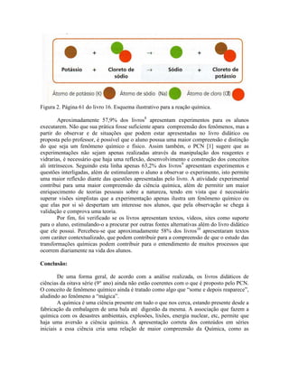 Figura 2. Página 61 do livro 16. Esquema ilustrativo para a reação química.

         Aproximadamente 57,9% dos livros8 apresentam experimentos para os alunos
executarem. Não que sua prática fosse suficiente apara compreensão dos fenômenos, mas a
partir do observar e de situações que podem estar apresentadas no livro didático ou
proposta pelo professor, é possível que o aluno possua uma maior compreensão e distinção
do que seja um fenômeno químico e físico. Assim também, o PCN [1] sugere que as
experimentações não sejam apenas realizadas através da manipulação dos reagentes e
vidrarias, é necessário que haja uma reflexão, desenvolvimento e construção dos conceitos
ali intrínsecos. Seguindo esta linha apenas 63,2% dos livros9 apresentam experimentos e
questões interligadas, além de estimularem o aluno a observar o experimento, isto permite
uma maior reflexão diante das questões apresentadas pelo livro. A atividade experimental
contribui para uma maior compreensão da ciência química, além de permitir um maior
enriquecimento de teorias pessoais sobre a natureza, tendo em vista que é necessário
superar visões simplistas que a experimentação apenas ilustra um fenômeno químico ou
que elas por si só despertam um interesse nos alunos, que pela observação se chega à
validação e comprova uma teoria.
         Por fim, foi verificado se os livros apresentam textos, vídeos, sites como suporte
para o aluno, estimulando-o a procurar por outras fontes alternativas além do livro didático
que ele possui. Percebeu-se que aproximadamente 58% dos livros10 apresentaram textos
com caráter contextualizado, que podem contribuir para a compreensão de que o estudo das
transformações químicas podem contribuir para o entendimento de muitos processos que
ocorrem diariamente na vida dos alunos.

Conclusão:

        De uma forma geral, de acordo com a análise realizada, os livros didáticos de
ciências da oitava série (9° ano) ainda não estão coerentes com o que é proposto pelo PCN.
O conceito de fenômeno químico ainda é tratado como algo que “some e depois reaparece”,
aludindo ao fenômeno a “mágica”.
        A química é uma ciência presente em tudo o que nos cerca, estando presente desde a
fabricação da embalagem de uma bala até digestão da mesma. A associação que fazem a
química com os desastres ambientais, explosões, lixões, energia nuclear, etc, permite que
haja uma aversão a ciência química. A apresentação correta dos conteúdos em séries
iniciais a essa ciência cria uma relação de maior compreensão da Química, como as
 