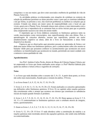 conquistas e o seu uso maior, que deve estar associada a melhoria de qualidade de vida do
Planeta Terra [14].
       As atividades práticas co-relacionadas com situações do cotidiano no contexto da
solução de problemas permitem ao aluno perceber como e para quê os cientistas trabalham
e de que forma, ou próximo a isso, eles resolvem problemas ou melhora as soluções que já
existem. Criando nos alunos um maior senso de responsabilidade com o local em que
vivem, quiçá com o Planeta Terra, formando alunos mais zelosos e mais interessados com a
química, por isso a importância de se estruturar bem as séries iniciais para que se permita
uma compreensão sucessiva nas séries do ensino médio.
       É importante que os livros didáticos comentem os fenômenos químicos tanto na
versão macroscópica como microscópica, mas especificamente obre esta última. Pois, a
aprendizagem de conceitos abstratos, mesmo que superficiais, permite um maior
amadurecimento cognitivo ao aluno, além de o livro ser basicamente a única fonte
disponível ao docente.
       Espera-se que as observações aqui presentes possam ser apreciadas de forma a ser
dada uma maior ênfase nos fenômenos químicos, pois o conhecimento sobre eles mostra-se
bastante válido para que possamos conhecer os acontecimentos que acontecem em nosso
cotidiano e as transformações que acontecem no mundo, permitindo um maior cuidado com
a natureza e nossa qualidade de vida.

Agradecimentos:

       Aos Prof. Antônio Carlos Pavão, diretor do Museu de Ciências Espaço Ciência, por
ter emprestado os livros que foram analisados neste artigo e a Profª Marília Gabriela pela
ajuda nas análises e leitura crítica e sugestões de correções.

Notas

1- os livros que nada abordam sobre o assunto são 3, 8 e 21. A partir deste ponto, os livros
não serão mais mencionados, ficando para o restante da análise, 19 livros.

2- os livros foram 5, 6, 9, 12, 14, 16, 17, 18, 19 e 20.

3- livros 2, 4, 9, 10, 11, 13, 16, 18, 19, 20 e 22. Foram analisados os conceitos apresentados
nas definições sobre fenômenos químicos. O livro 10, no capítulo sobre reações químicas
fala corretamente sobre o arranjo que acontece nos átomos que constituem as substâncias
iniciais da reação quando formam os produtos.

4- livros 1, 4, 5, 7, 9, 10, 11, 13, 14, 15, 16, 17, 18, 19 e 20. Deste apenas os livros 5, 7, 9,
10, 11 e 13 contextualizam os fenômenos químicos com o cotidiano através de imagens,
textos, questionamentos.

5- foram os livros 1, 2, 4, 5, 6, 7, 9, 10, 11, 12, 13, 14, 15, 16, 17, 18, 19 e 20.

6- livros 9, 13, 18 e 20. O livro 13 nada abordava sobre a constituição da matéria e as
reações químicas eram mostradas através das equações químicas, não sendo estas definidas
ou contextualizadas.
 
