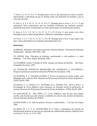 7- livros 5, 6, 14, 15, 16 e 17. Destaque para o livro 6, que apresenta em todas as reações
representadas a informação de que as mesmas estão sem proporção de tamanho e que as
cores não são reais.

8- livros 1, 4, 5, 9, 10, 11, 13, 14, 15, 16 e 17. Destaque para os livros 1, 9, 11 e 17 que
apresentam vários experimentos que seu resultado evidenciam um fenômeno químico,
permitindo uma maior compreensão, na visão macroscópica, de transformação química.

9- livros 4, 5, 6, 7, 9, 10, 11, 14, 15, 16, 17 e 19. O livro 11 traz sessões com várias
abordagens para os alunos pesquisarem e refletirem, estimulando a pesquisa.

10- livros 1, 2, 5, 7, 10, 11, 15, 16, 17, 18 e 20. Destaque para o livro 11 que sugere sites
para o aluno aprofundar-se no conteúdo apresentado pelo livro.

Referências

[1] BRASIL. Parâmetros curriculares nacionais: Ciências Naturais / Secretaria de Educação
Fundamental. - Brasília: MEC/SEF, 1998.

[2] ATKINS, Peter. Princípios da Química: questionando a vida moderna e o meio
ambiente. – 3 ed. Porto Alegre: Bookman, 2006.

[3] GEARDER, Jostein. O mundo de Sofia: romance da história da filosofia. – São Paulo:
Companhia das letras, 1995.

[4] FUNDAÇÃO INSTITUTO BRASILEIRO DE GEOGRAFIA E ESTATÍSTICA.
Pesquisa nacional por amostra de domicílio (PNAD). Rio de Janeiro, 1982.

[5] WARTHA, E. J., FALJONI-ALARIO, A. O livro de química no ensino médio: uma
abordagem pela visão dos PCN. Resumos do XI Encontro Nacional de Ensino de Química -
ENEQ. Recife: 2002.

[6] SOUSA, C. A., COSTA, E.V., OLIVEIRA, K.A., PESSOA, R.C., SILVA, M.G.L. A
investigação de livros didáticos como elementos na formação inicial de professores de
química. Resumos do XI Encontro Nacional de Ensino de Química - ENEQ. Recife: 2002.

[7] LOGUERCIO, R., DEL PINO, J. C. Livros didáticos: mais do que uma simples
escolha, uma decisão que pode orientar os trabalhos em sala de aula. Instituto de Química,
Área de Educação Química da UFRGS.

[8] MACHADO, A. H. Aula de química: discurso e conhecimento. – 2 ed. Ijuí: Ed. Unijuí,
2004.

[9] ROSA, M. I. F. P. S., SCHNETZIER, R. P. Sobre a importância do conceito de
transformação química no processo de aquisição do conhecimento químico. Química Nova
na Escola, n° 8, nov, p. 31-35, 1998.
 