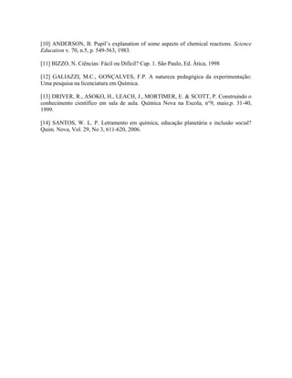 [10] ANDERSON, B. Pupil’s explanation of some aspects of chemical reactions. Science
Education v. 70, n.5, p. 549-563, 1983.

[11] BIZZO, N. Ciências: Fácil ou Difícil? Cap. 1. São Paulo, Ed. Ática, 1998

[12] GALIAZZI, M.C., GONÇALVES, F.P. A natureza pedagógica da experimentação:
Uma pesquisa na licenciatura em Química.

[13] DRIVER, R., ASOKO, H., LEACH, J., MORTIMER, E. & SCOTT, P. Construindo o
conhecimento científico em sala de aula. Química Nova na Escola, n°9, maio,p. 31-40,
1999.

[14] SANTOS, W. L. P. Letramento em química, educação planetária e inclusão social?
Quim. Nova, Vol. 29, No 3, 611-620, 2006.
 