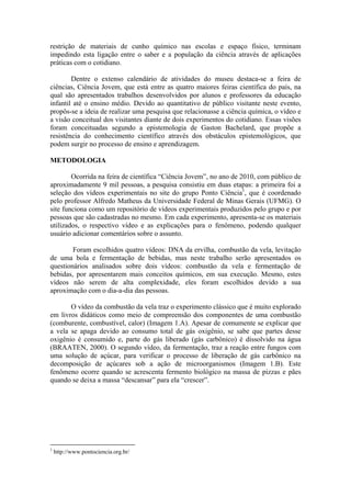restrição de materiais de cunho químico nas escolas e espaço físico, terminam
impedindo esta ligação entre o saber e a população da ciência através de aplicações
práticas com o cotidiano.

        Dentre o extenso calendário de atividades do museu destaca-se a feira de
ciências, Ciência Jovem, que está entre as quatro maiores feiras científica do país, na
qual são apresentados trabalhos desenvolvidos por alunos e professores da educação
infantil até o ensino médio. Devido ao quantitativo de público visitante neste evento,
propôs-se a ideia de realizar uma pesquisa que relacionasse a ciência química, o vídeo e
a visão conceitual dos visitantes diante de dois experimentos do cotidiano. Essas visões
foram conceituadas segundo a epistemologia de Gaston Bachelard, que propõe a
resistência do conhecimento científico através dos obstáculos epistemológicos, que
podem surgir no processo de ensino e aprendizagem.

METODOLOGIA

        Ocorrida na feira de científica “Ciência Jovem”, no ano de 2010, com público de
aproximadamente 9 mil pessoas, a pesquisa consistiu em duas etapas: a primeira foi a
seleção dos vídeos experimentais no site do grupo Ponto Ciência1, que é coordenado
pelo professor Alfredo Matheus da Universidade Federal de Minas Gerais (UFMG). O
site funciona como um repositório de vídeos experimentais produzidos pelo grupo e por
pessoas que são cadastradas no mesmo. Em cada experimento, apresenta-se os materiais
utilizados, o respectivo vídeo e as explicações para o fenômeno, podendo qualquer
usuário adicionar comentários sobre o assunto.

        Foram escolhidos quatro vídeos: DNA da ervilha, combustão da vela, levitação
de uma bola e fermentação de bebidas, mas neste trabalho serão apresentados os
questionários analisados sobre dois vídeos: combustão da vela e fermentação de
bebidas, por apresentarem mais conceitos químicos, em sua execução. Mesmo, estes
vídeos não serem de alta complexidade, eles foram escolhidos devido a sua
aproximação com o dia-a-dia das pessoas.

       O vídeo da combustão da vela traz o experimento clássico que é muito explorado
em livros didáticos como meio de compreensão dos componentes de uma combustão
(comburente, combustível, calor) (Imagem 1.A). Apesar de comumente se explicar que
a vela se apaga devido ao consumo total de gás oxigênio, se sabe que partes desse
oxigênio é consumido e, parte do gás liberado (gás carbônico) é dissolvido na água
(BRAATEN, 2000). O segundo vídeo, da fermentação, traz a reação entre fungos com
uma solução de açúcar, para verificar o processo de liberação de gás carbônico na
decomposição de açúcares sob a ação de microorganismos (Imagem 1.B). Este
fenômeno ocorre quando se acrescenta fermento biológico na massa de pizzas e pães
quando se deixa a massa “descansar” para ela “crescer”.




1
    http://www.pontociencia.org.br/
 