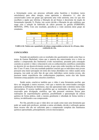 a fermentação como um processo utilizado pelas bactérias e leveduras (seres
unicelulares) para obter energia, como apresenta a alternativa ‘a’, eles são
caracterizados como um grupo que apresenta uma visão animista, uma vez que eles
escolhem a opção que informa a liberação do pó branco é decorrente da reação de
fermentação (questão 2). Porém, isto ocorre devido a liberação do gás carbônico que
reage com a solução de hidróxido de cálcio presente na garrafa (FERREIRA;
MONTES, 1999). Com este resultado, percebe-se a visão animista deste grupo de
estudantes.

                     Questões            Quantitativo de respostas
                                         A          B            C
                         1               14         12           2
                         2               12         14           2
                         3                5          8          13
 TABELA 04. Tabela com o quantitativo de alunos compreendidos na faixa de 16 a 18 anos, vídeo
                                    combustão da vela.

CONCLUSÕES

       Fazendo um parâmetro com os resultados dos questionários tendo como base os
textos de Gaston Bachelard, vimos que a maioria dos entrevistados teve o êxito na
análise e compreensão dos fenômenos (visão racionalista), prezando pela concepção
coerente ao assistir o vídeo e relacioná-lo com os conhecimentos científicos construídos
no decorrer de seu desenvolvimento escolar, já que estes estão inseridos na faixa etária
dos 12 aos 15 anos. Com este resultado podemos concluir que os indivíduos mais jovens
possuem uma maior percepção em torno dos temas abordados nos vídeos usados nesta
pesquisa, isso pode ser pelo fato de que estes indivíduos serem muitos jovens, não
possuem tantas experiências dos conhecimentos populares, assim eles não fazem
misturam crença popular com conceitos científicos.

        Sendo assim, conclui-se também que o vídeo é uma ferramenta auxiliar, que
deve ser integrada a outros recursos, visto que a maioria dos entrevistados consegue
apresentar as definições do fenômeno, mas não apresentam todo o domínio numa visão
microscópica. O recurso também possibilita que as instituições de ensino e espaços
reservados para divulgação científica, que não possuem estruturas físicas para
realizações de experimentações químicas, possibilitando a apresentação da ciência
química de forma prática, onde a mesma geralmente é abordada de forma restrita e
teórica, inviabilizando a sua compreensão.

       Por fim, percebe-se que o vídeo deve ser usado como mais uma ferramenta que
pode ser usado pelo professor, atrelada a outras atividades, devido à utilização apenas
deste recurso não são ser suficiente para a compreensão completa dos fenômenos
químicos apresentados, principalmente a níveis microscópicos.
 