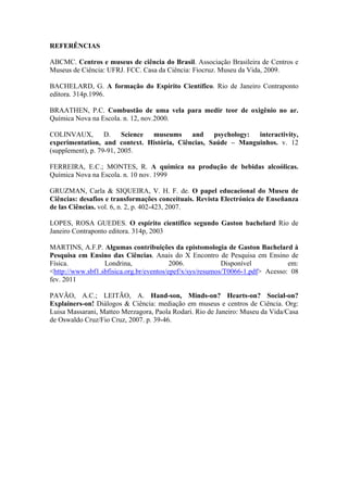 REFERÊNCIAS

ABCMC. Centros e museus de ciência do Brasil. Associação Brasileira de Centros e
Museus de Ciência: UFRJ. FCC. Casa da Ciência: Fiocruz. Museu da Vida, 2009.

BACHELARD, G. A formação do Espírito Científico. Rio de Janeiro Contraponto
editora. 314p.1996.

BRAATHEN, P.C. Combustão de uma vela para medir teor de oxigênio no ar.
Química Nova na Escola. n. 12, nov.2000.

COLINVAUX, D.            Science museums and psychology: interactivity,
experimentation, and context. História, Ciências, Saúde – Manguinhos. v. 12
(supplement), p. 79-91, 2005.

FERREIRA, E.C.; MONTES, R. A química na produção de bebidas alcoólicas.
Química Nova na Escola. n. 10 nov. 1999

GRUZMAN, Carla & SIQUEIRA, V. H. F. de. O papel educacional do Museu de
Ciências: desafios e transformações conceituais. Revista Electrónica de Enseñanza
de las Ciências. vol. 6, n. 2, p. 402-423, 2007.

LOPES, ROSA GUEDES. O espírito científico segundo Gaston bachelard Rio de
Janeiro Contraponto editora. 314p, 2003

MARTINS, A.F.P. Algumas contribuições da epistomologia de Gaston Bachelard à
Pesquisa em Ensino das Ciências. Anais do X Encontro de Pesquisa em Ensino de
Física.           Londrina,               2006.            Disponível           em:
<http://www.sbf1.sbfisica.org.br/eventos/epef/x/sys/resumos/T0066-1.pdf> Acesso: 08
fev. 2011

PAVÃO, A.C.; LEITÃO, A. Hand-son, Minds-on? Hearts-on? Social-on?
Explainers-on! Diálogos & Ciência: mediação em museus e centros de Ciência. Org:
Luisa Massarani, Matteo Merzagora, Paola Rodari. Rio de Janeiro: Museu da Vida/Casa
de Oswaldo Cruz/Fio Cruz, 2007. p. 39-46.
 