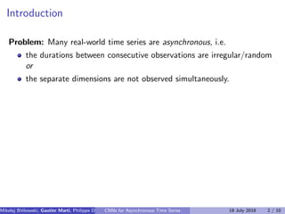 Introduction
Problem: Many real-world time series are asynchronous, i.e.
the durations between consecutive observations are irregular/random
or
the separate dimensions are not observed simultaneously.
Mikolaj Bi´nkowski, Gautier Marti, Philippe Donnat (Imperial College)CNNs for Asynchronous Time Series 18 July 2018 2 / 10
 