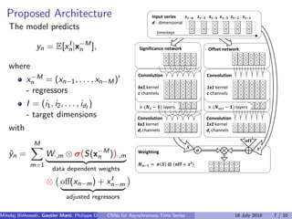 Proposed Architecture
The model predicts
yn = E[xI
n|x−M
n ],
where
x−M
n = (xn−1, . . . , xn−M)
- regressors
I = (i1, i2, . . . , idI
)
- target dimensions
with
ˆyn =
M
m=1
W·,m ⊗ σ(S(x−M
n ))·,m
data dependent weights
⊗ oﬀ(xn−m) + xI
n−m
adjusted regressors
Weighting
𝑯 𝒏−𝟏 = 𝝈 𝑺 ⨂ (𝐨𝐟𝐟 + 𝒙 𝑰
)
× (𝑵 𝑺 − 𝟏) layers
Convolution
kx1 kernel
c channels
𝑺
𝛔
Convolution
1x1 kernel
dI channels
Convolution
kx1 kernel
dI channels
× (𝑵 𝒐𝒇𝒇 − 𝟏) layers
Convolution
1x1 kernel
c channels
Offset network
𝒙𝑰
Significance network
Input series 𝒙 𝒕−𝟔 𝒙 𝒕−𝟓 𝒙 𝒕−𝟒 𝒙 𝒕−𝟑 𝒙 𝒕−𝟐 𝒙 𝒕−𝟏
d - dimensional
timesteps
𝐨𝐟𝐟
Mikolaj Bi´nkowski, Gautier Marti, Philippe Donnat (Imperial College)CNNs for Asynchronous Time Series 18 July 2018 7 / 10
 