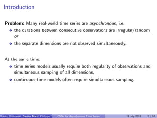 Introduction
Problem: Many real-world time series are asynchronous, i.e.
the durations between consecutive observations are irregular/random
or
the separate dimensions are not observed simultaneously.
At the same time:
time series models usually require both regularity of observations and
simultaneous sampling of all dimensions,
continuous-time models often require simultaneous sampling.
Mikolaj Bi´nkowski, Gautier Marti, Philippe Donnat (Imperial College)CNNs for Asynchronous Time Series 18 July 2018 2 / 10
 