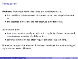 Introduction
Problem: Many real-world time series are asynchronous, i.e.
the durations between consecutive observations are irregular/random
or
the separate dimensions are not observed simultaneously.
At the same time:
time series models usually require both regularity of observations and
simultaneous sampling of all dimensions,
continuous-time models often require simultaneous sampling.
Numerous interpolation methods have been developed for preprocessing of
asynchronous series. However,...
Mikolaj Bi´nkowski, Gautier Marti, Philippe Donnat (Imperial College)CNNs for Asynchronous Time Series 18 July 2018 2 / 10
 