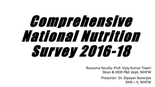 Comprehensive
National Nutrition
Survey 2016-18
Resource faculty: Prof. Vijay Kumar Tiwari
Dean & HOD P&E dept, NIHFW
Presenter: Dr. Dipayan Banerjee
DHA – II, NIHFW
 