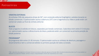 Pa t ro c í n i o s
VINHETAS EDITORIAIS
As vinhetas CNN são pequenos drops de 50”, com conteúdo editorial (highlights), exibidos durante os
breaks comerciais. O patrocinador assina a abertura (10”) com a logomarca ou vídeo e pode exibir um
comercial colado ao final da vinheta editorial.
BLOCOS
Todo programa é exibido em blocos, separados por breaks comerciais. Cada bloco tem entre 3-5 minutos
e o patrocinador assina o oferecimento do bloco, podendo exibir um comercial na primeira posição do
break posterior.
PROGRAMAS*
Os programas têm entre 15-30 minutos. O patrocinador assina as vinhetas de abertura, passagem e
encerramento e tem o comercial exibido na primeira posição de todos os breaks.
*OBS: patrocínio de programa é o formato Premium do canal e é oferecido apenas em formato 360, incluindo envolvimento não só na TV, mas também no
Website e nos aplicativos Mobile. Verificar sempre a disponibilidade e mínimo de investimento com o canal.
 