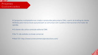 P ro j e t o s
C u s t o m i za d o s
 Campanhas multiplataformas criadas e produzidas pela própria CNN, a partir do briefing do cliente.
Perfeitas para marcas locais que precisam se comunicar com o público internacional e formador de
opinião.
 O cliente não utiliza conteúdo editorial CNN.
 Na TV, são exibidos no break comercial.
 Reel TCP: http://www.turnercommercialproductions.com/
 