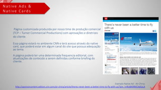 N a t i v e A d s &
N a t i v e C a r d s
Página customizada produzida por nosso time de produção comercial
(TCP – Turner Commercial Productions) com aprovações e diretrizes
do cliente.
Essa página estará no ambiente CNN e terá acesso atravéz do native
card, que poderá estar em algum canal do site que possua adequação
ao tema.
A página poderá ter uma determinada frequencia editorial, com
atualizações de conteúdo a serem definidas conforme briefing do
cliente.
Exemplo Native Ad - Air China:
http://sponsorcontent.edition.cnn.com/air-china/article/theres-never-been-a-better-time-to-fly-with-us/?prx_t=lKoBA9lMCAdGsLA
 