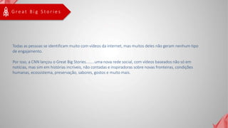 G r e a t B i g S t o r i e s
Todas as pessoas se identificam muito com vídeos da internet, mas muitos deles não geram nenhum tipo
de engajamento.
Por isso, a CNN lançou o Great Big Stories........uma nova rede social, com vídeos baseados não só em
notícias, mas sim em histórias incríveis, não contadas e inspiradoras sobre novas fronteiras, condições
humanas, ecossistema, preservação, sabores, gostos e muito mais.
 