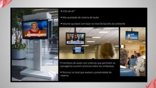  LCDs de 42”
 Alta qualidade de sistema de áudio
 Volume ajustável com base no nível de barulho do ambiente
 Interfaces de áudio com sistemas que permitem os
passageiros ouvirem anúncios sobre seu embarque.
 Técnicos no local que avaliam a proatividade do
sistema
 
