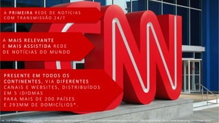 A P R I M E I R A R E D E D E N O T Í C I A S
C O M T R A N S M I S S Ã O 2 4 / 7
P R E S E N T E E M T O D O S O S
C O N T I N E N T E S , V I A D I F E R E N T E S
C A N A I S E W E B S I T E S , D I S T R I B U Í D O S
E M 5 I D I O M A S
PA R A M A I S D E 2 0 0 PA Í S E S
E 2 9 3 M M D E D O M I C Í L I O S * .
A M A I S R E L E VA N T E
E M A I S A S S I S T I D A R E D E
D E N O T Í C I A S D O M U N D O
NB: Total 24-hour TV household and hotel rooms distribution. (Partial household distribution: 34,627,000 TV households across EMEA and 1,000,000 in Sri Lanka). Source: Turner Broadcasting International; 2Q'15
 