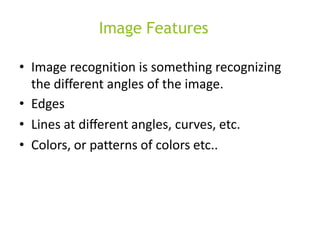 Image Features
• Image recognition is something recognizing
the different angles of the image.
• Edges
• Lines at diﬀerent angles, curves, etc.
• Colors, or patterns of colors etc..
 