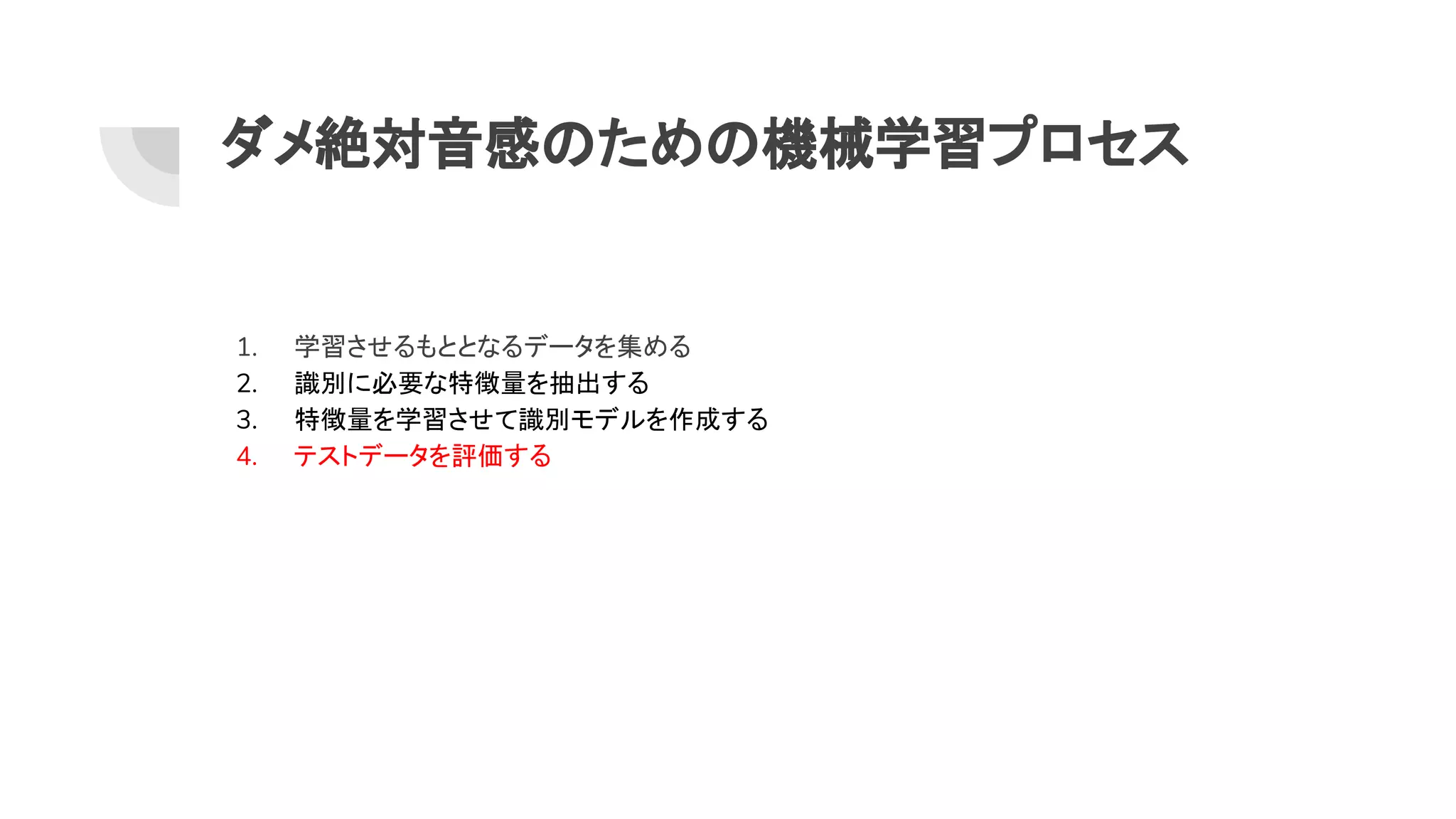 ダメ絶対音感 ため 機械学習プロセス
1. 学習させるもととなるデータを集める
2. 識別に必要な特徴量を抽出する
3. 特徴量を学習させて識別モデルを作成する
4. テストデータを評価する
 