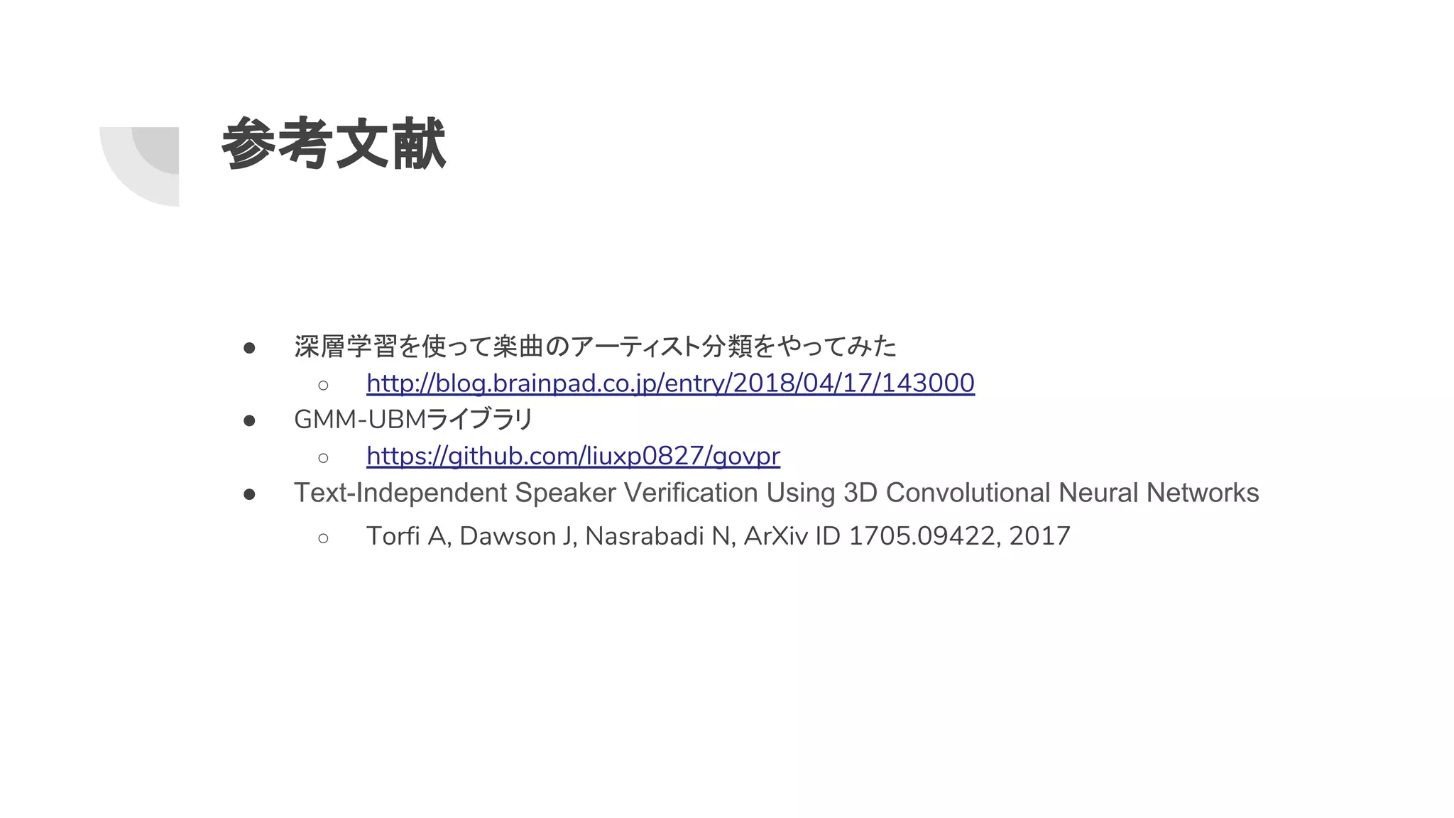 参考文献
● 深層学習を使って楽曲 アーティスト分類をやってみた
○ http://blog.brainpad.co.jp/entry/2018/04/17/143000
● GMM-UBMライブラリ
○ https://github.com/liuxp0827/govpr
● Text-Independent Speaker Verification Using 3D Convolutional Neural Networks
○ Torfi A, Dawson J, Nasrabadi N, ArXiv ID 1705.09422, 2017
 