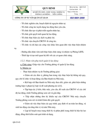 quy ®Þnh
Đem lĐem lạại hii hiệệu quu quảả cao nhcao nhấấtt
EAN
Đem lĐem lạại hii hiệệu quu quảả cao nhcao nhấấtt
EAN
S¬ ®å tæ chøc, chøc n¨ng, nhiÖm vô
Phßng lao ®éng - tiÒn l­¬ng
M· sè tµi liÖu
LÇn ban hµnh
Ngµy cã hiÖu lùc
Trang
: Q§-55-05
: 01
:
: 3 / 4
c«ng ty cp t­ vÊn qu¶n lý lean iso 9001:2000
QD-55-05
- Tæ chøc nghiªn cøu, ho¹ch ®Þnh tµi nguyªn nh©n sù.
- Tæ chøc c«ng t¸c tuyÓn dông lao ®éng theo yªu cÇu.
- Tæ chøc ®µo t¹o vµ ph¸t triÓn nguån nh©n lùc.
- Tæ chøc gi¶i quyÕt mèi quan hÖ lao ®éng.
- Tæ chøc thùc hiÖn c¸c dÞch vô phóc lîi.
- Tæ chøc vËn chuyÓn CBCNV ®i c«ng t¸c.
- Tæ chøc vµ chØ ®¹o c¸c c«ng viÖc kh¸c liªn quan ®Õn viÖc thùc hiÖn nhiÖm
vô.
- H­íng dÉn nh©n viªn míi thùc hiÖn chøc n¨ng vµ nhiÖm vô Phßng L§TL
- ThiÕt lËp vµ t¹o mèi quan hÖ ®èi víi c¸c c¬ quan chøc n¨ng.
3.2.2. Nh©n viªn phô tr¸ch qu¶n lý lao ®éng:
a. Chøc n¨ng: Gióp viÖc cho Tr­ëng phßng vÒ qu¶n lý lao ®éng.
b. NhiÖm vô:
- Thùc hiÖn nhiÖm vô do Tr­ëng phßng giao:
+ Gi¸m s¸t c¸c ®¬n vÞ, phßng ban trong viÖc thùc hiÖn hÖ thèng néi quy,
quy chÕ tæ chøc vµ ho¹t ®éng cña Ban thanh tra Nhµ m¸y.
+ KÕt hîp víi Ban thanh tra Nhµ m¸y theo dâi, gi¸m s¸t, ph¸t hiÖn nh÷ng
tr­êng hîp vi ph¹m kû luËt vµ ®Ò xuÊt ph­¬ng ¸n xö lý.
+ TËp hîp c¸c ý kiÕn, th¾c m¾c, yªu cÇu, ®Ò xuÊt cña CBCNV vÒ c¸c chÕ
®é lao ®éng, tr×nh Tr­ëng phßng xem xÐt vµ gi¶i ®¸p.
+ TiÕp nhËn nh÷ng ®¬n tõ, khiÕu n¹i cña CBCNV Nhµ m¸y chuyÓn
Tr­ëng phßng xem xÐt vµ tr×nh Gi¸m ®èc gi¶i quyÕt.
+ Gi¸m s¸t viÖc thùc hiÖn c¸c quy tr×nh, quy ®Þnh vÒ an toµn lao ®éng, vÖ
sinh lao ®éng cña tõng ®¬n vÞ vµ toµn Nhµ m¸y.
+ LËp kÕ ho¹ch mua trang thiÕt bÞ vµ ph©n phèi trang thiÕt bÞ b¶o hé lao
®éng, ®ång thêi kiÓm so¸t qu¸ tr×nh sö dông.
 