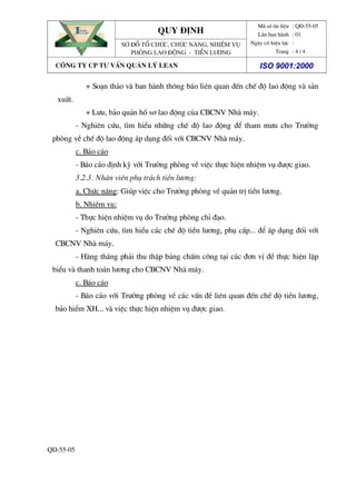 quy ®Þnh
Đem lĐem lạại hii hiệệu quu quảả cao nhcao nhấấtt
EAN
Đem lĐem lạại hii hiệệu quu quảả cao nhcao nhấấtt
EAN
S¬ ®å tæ chøc, chøc n¨ng, nhiÖm vô
Phßng lao ®éng - tiÒn l­¬ng
M· sè tµi liÖu
LÇn ban hµnh
Ngµy cã hiÖu lùc
Trang
: Q§-55-05
: 01
:
: 4 / 4
c«ng ty cp t­ vÊn qu¶n lý lean iso 9001:2000
QD-55-05
+ So¹n th¶o vµ ban hµnh th«ng b¸o liªn quan ®Õn chÕ ®é lao ®éng vµ s¶n
xuÊt.
+ L­u, b¶o qu¶n hå s¬ lao ®éng cña CBCNV Nhµ m¸y.
- Nghiªn cøu, t×m hiÓu nh÷ng chÕ ®é lao ®éng ®Ó tham m­u cho Tr­ëng
phßng vÒ chÕ ®é lao ®éng ¸p dông ®èi víi CBCNV Nhµ m¸y.
c. B¸o c¸o
- B¸o c¸o ®Þnh kú víi Tr­ëng phßng vÒ viÖc thùc hiÖn nhiÖm vô ®­îc giao.
3.2.3. Nh©n viªn phô tr¸ch tiÒn l­¬ng:
a. Chøc n¨ng: Gióp viÖc cho Tr­ëng phßng vÒ qu¶n trÞ tiÒn l­¬ng.
b. NhiÖm vô:
- Thùc hiÖn nhiÖm vô do Tr­ëng phßng chØ ®¹o.
- Nghiªn cøu, t×m hiÓu c¸c chÕ ®é tiÒn l­¬ng, phô cÊp... ®Ó ¸p dông ®èi víi
CBCNV Nhµ m¸y.
- Hµng th¸ng ph¶i thu thËp b¶ng chÊm c«ng t¹i c¸c ®¬n vÞ ®Ò thùc hiÖn lËp
biÓu vµ thanh to¸n l­¬ng cho CBCNV Nhµ m¸y.
c. B¸o c¸o
- B¸o c¸o víi Tr­ëng phßng vÒ c¸c vÊn ®Ò liªn quan ®Õn chÕ ®é tiÒn l­¬ng,
b¶o hiÓm XH... vµ viÖc thùc hiÖn nhiÖm vô ®­îc giao.
 