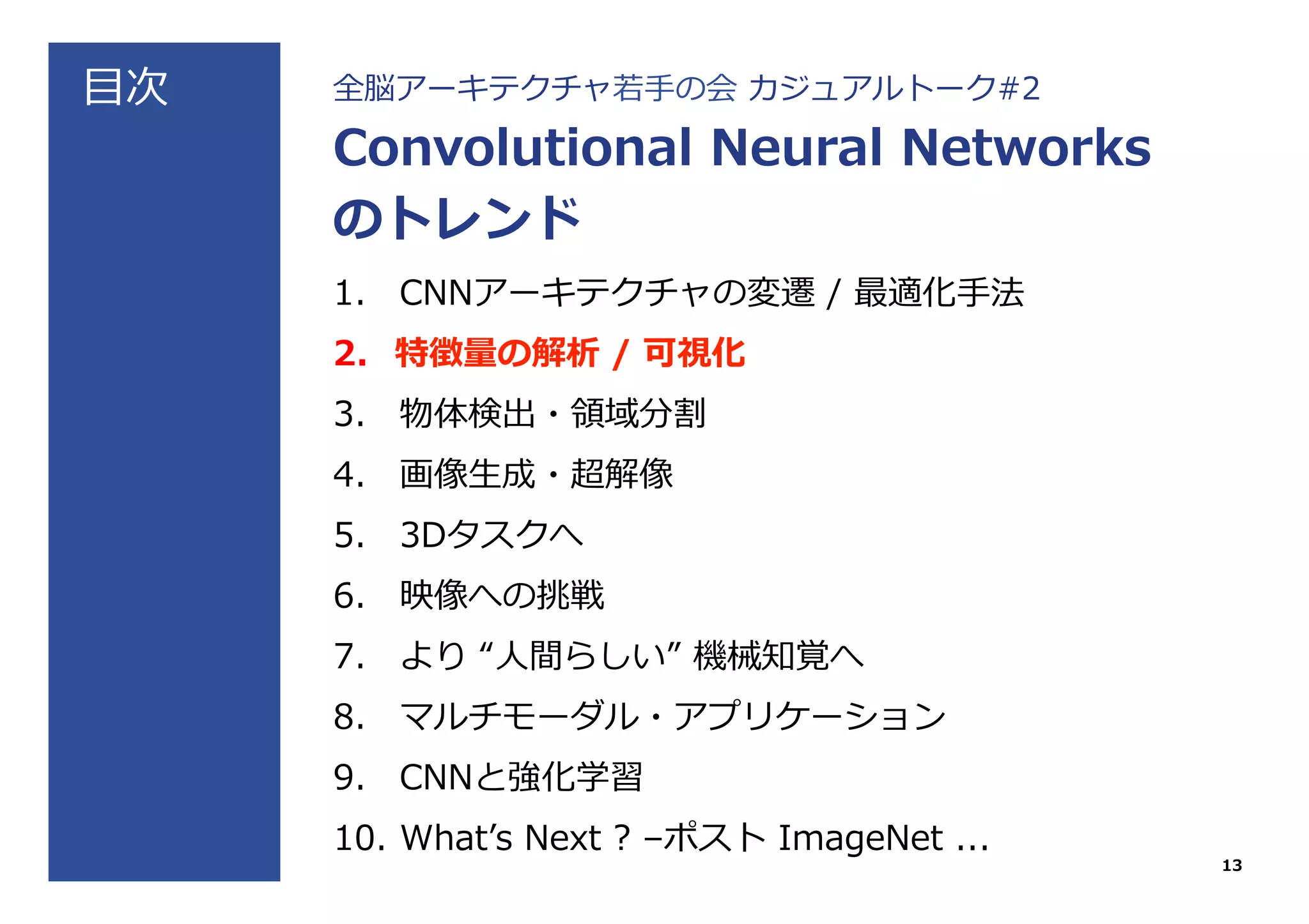 ⽬目次 全脳アーキテクチャ若若⼿手の会  カジュアルトーク#2
Convolutional  Neural  Networks
のトレンド
1.  CNNアーキテクチャの変遷  /  最適化⼿手法
2.  特徴量量の解析  /  可視化
3.  物体検出・領領域分割
4.  画像⽣生成・超解像
5.  3Dタスクへ
6.  映像への挑戦
7.  より  “⼈人間らしい”  機械知覚へ
8.  マルチモーダル・アプリケーション
9.  CNNと強化学習
10.  Whatʼ’s  Next  ?  –ポスト  ImageNet  ...
13
 