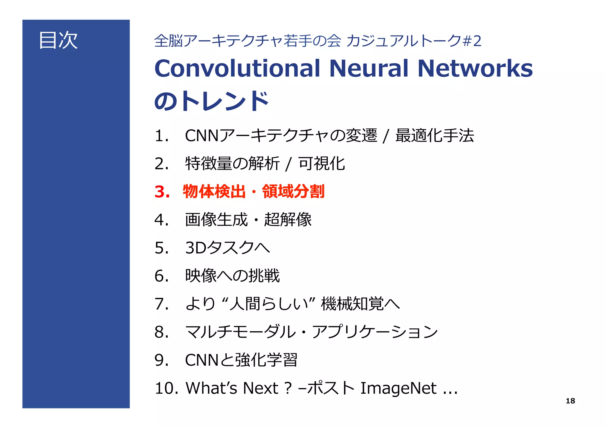⽬目次 全脳アーキテクチャ若若⼿手の会  カジュアルトーク#2
Convolutional  Neural  Networks
のトレンド
1.  CNNアーキテクチャの変遷  /  最適化⼿手法
2.  特徴量量の解析  /  可視化
3.  物体検出・領領域分割
4.  画像⽣生成・超解像
5.  3Dタスクへ
6.  映像への挑戦
7.  より  “⼈人間らしい”  機械知覚へ
8.  マルチモーダル・アプリケーション
9.  CNNと強化学習
10.  Whatʼ’s  Next  ?  –ポスト  ImageNet  ...
18
 