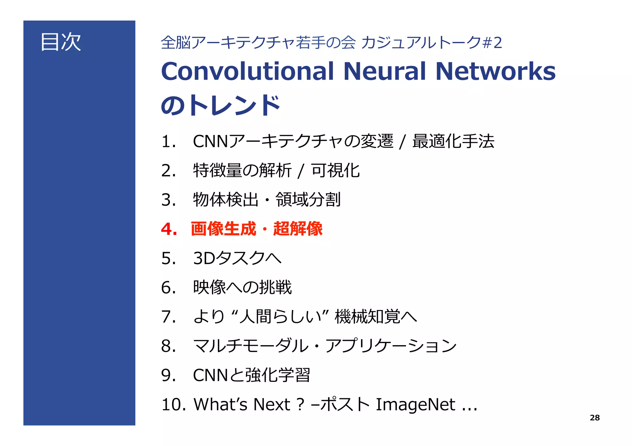 ⽬目次 全脳アーキテクチャ若若⼿手の会  カジュアルトーク#2
Convolutional  Neural  Networks
のトレンド
1.  CNNアーキテクチャの変遷  /  最適化⼿手法
2.  特徴量量の解析  /  可視化
3.  物体検出・領領域分割
4.  画像⽣生成・超解像
5.  3Dタスクへ
6.  映像への挑戦
7.  より  “⼈人間らしい”  機械知覚へ
8.  マルチモーダル・アプリケーション
9.  CNNと強化学習
10.  Whatʼ’s  Next  ?  –ポスト  ImageNet  ...
28
 