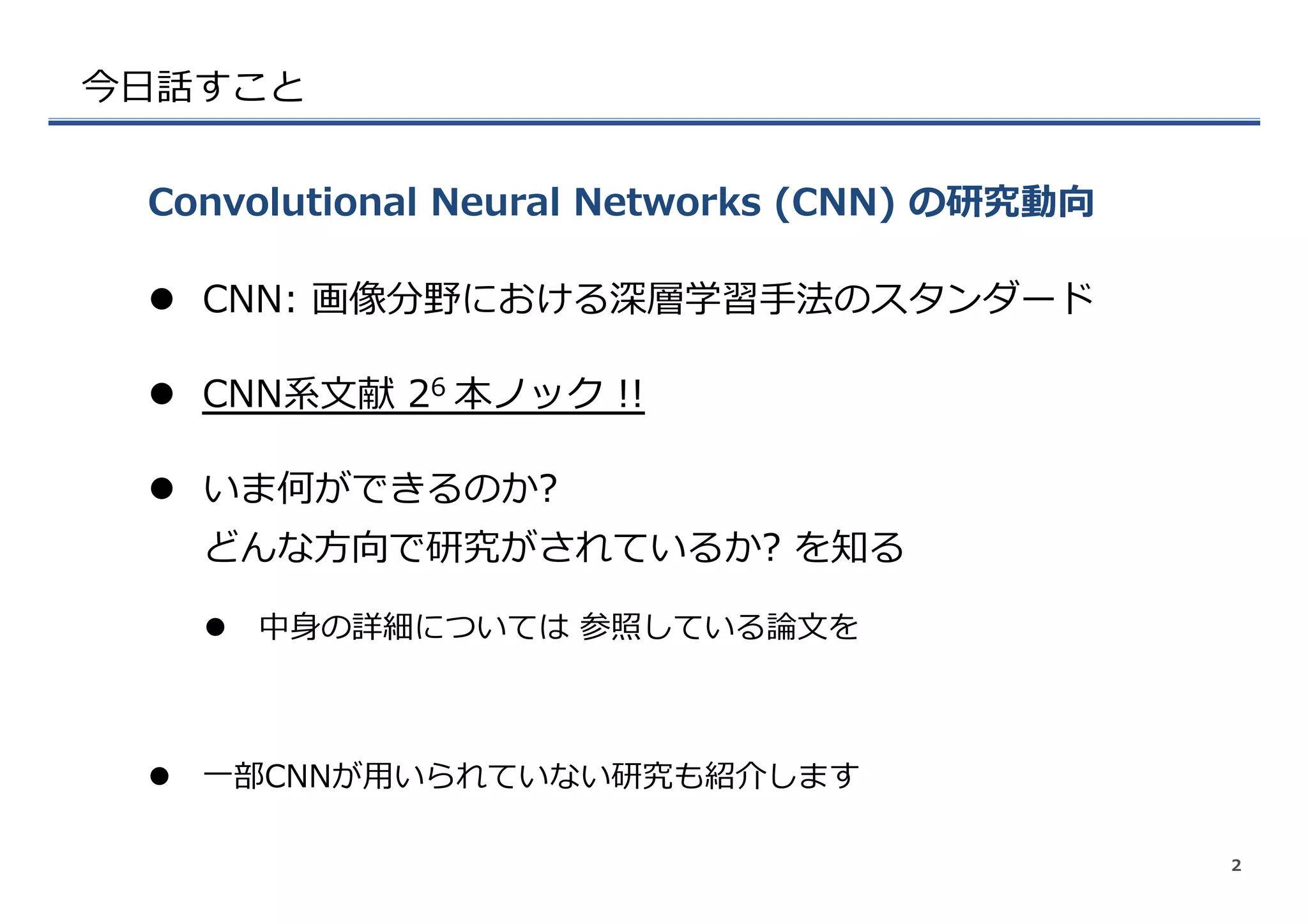 今⽇日話すこと
l  CNN:  画像分野における深層学習⼿手法のスタンダード
l  CNN系⽂文献  26  本ノック  !!
l  いま何ができるのか?
どんな⽅方向で研究がされているか?  を知る
l  中⾝身の詳細については  参照している論論⽂文を
l  ⼀一部CNNが⽤用いられていない研究も紹介します
Convolutional  Neural  Networks  (CNN)  の研究動向
2
 