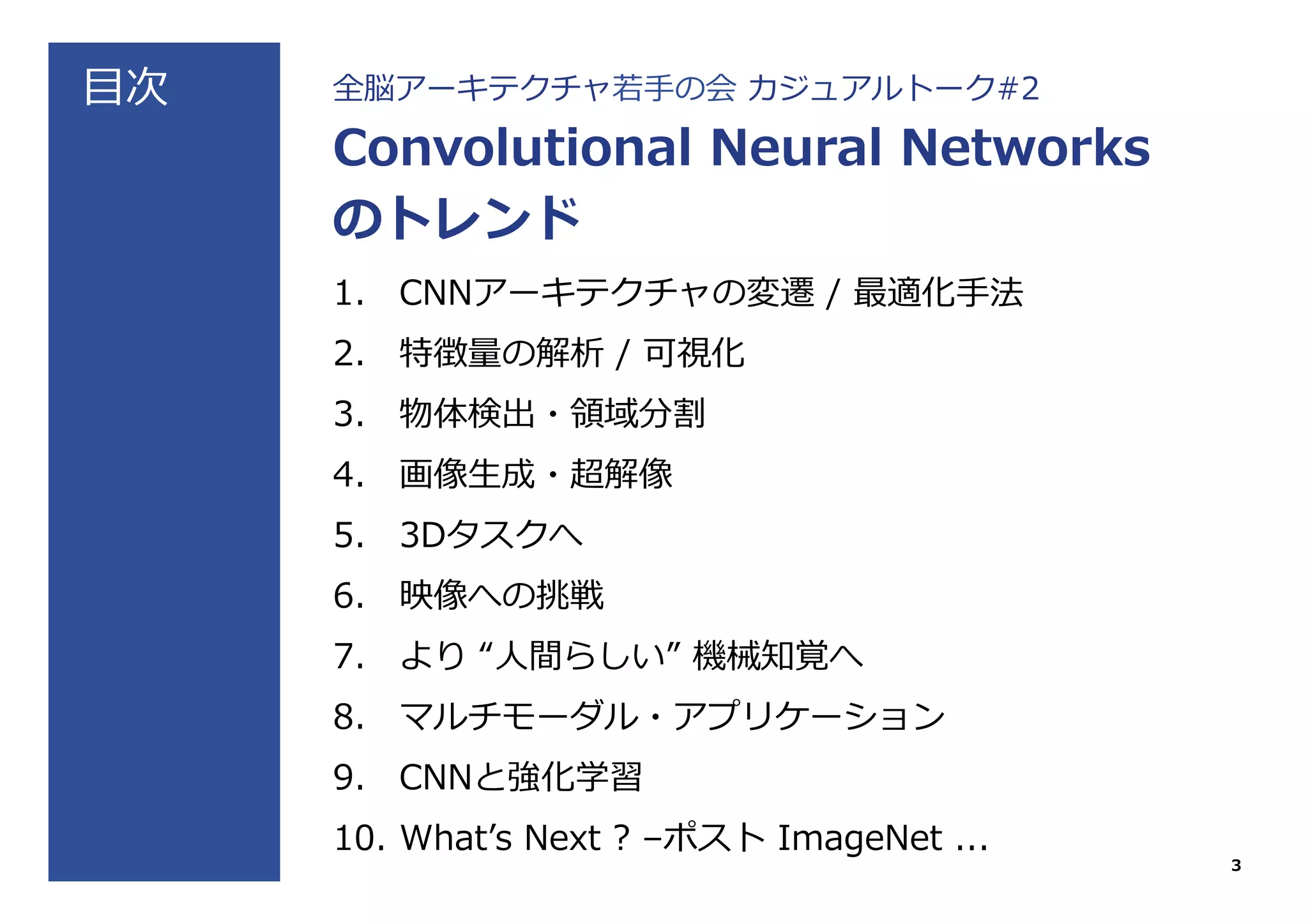 ⽬目次 全脳アーキテクチャ若若⼿手の会  カジュアルトーク#2
Convolutional  Neural  Networks
のトレンド
1.  CNNアーキテクチャの変遷  /  最適化⼿手法
2.  特徴量量の解析  /  可視化
3.  物体検出・領領域分割
4.  画像⽣生成・超解像
5.  3Dタスクへ
6.  映像への挑戦
7.  より  “⼈人間らしい”  機械知覚へ
8.  マルチモーダル・アプリケーション
9.  CNNと強化学習
10.  Whatʼ’s  Next  ?  –ポスト  ImageNet  ...
3
 