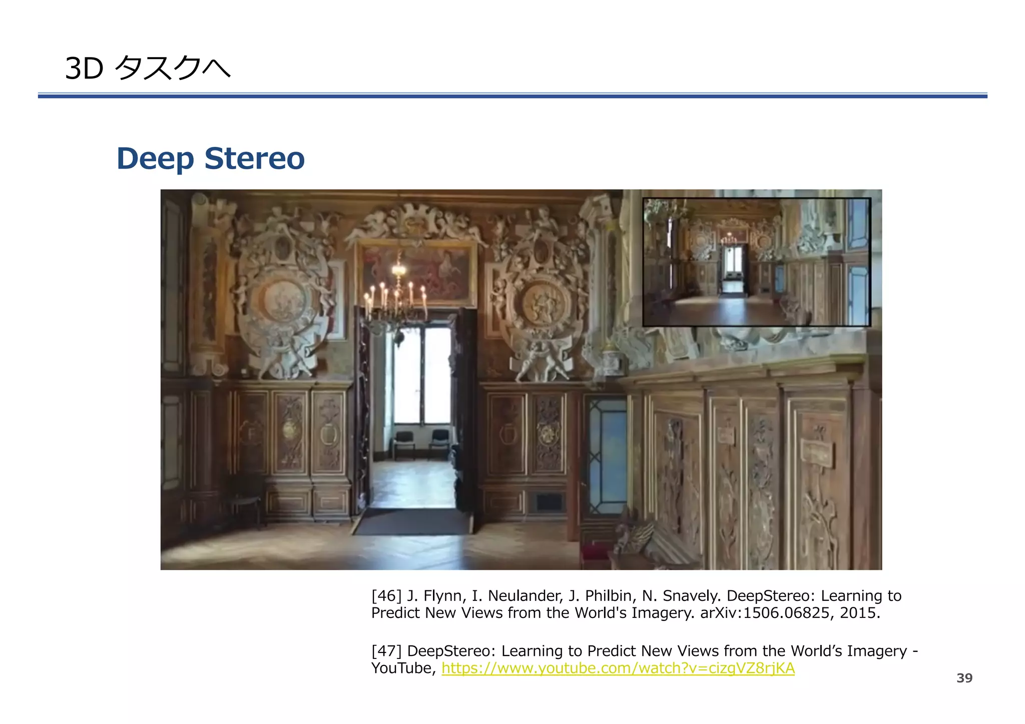 3D  タスクへ
Deep  Stereo
39
[46]  J.  Flynn,  I.  Neulander,  J.  Philbin,  N.  Snavely.  DeepStereo:  Learning  to  
Predict  New  Views  from  the  World's  Imagery.  arXiv:1506.06825,  2015.
[47]  DeepStereo:  Learning  to  Predict  New  Views  from  the  Worldʼ’s  Imagery  -‐‑‒  
YouTube,  https://www.youtube.com/watch?v=cizgVZ8rjKA
 