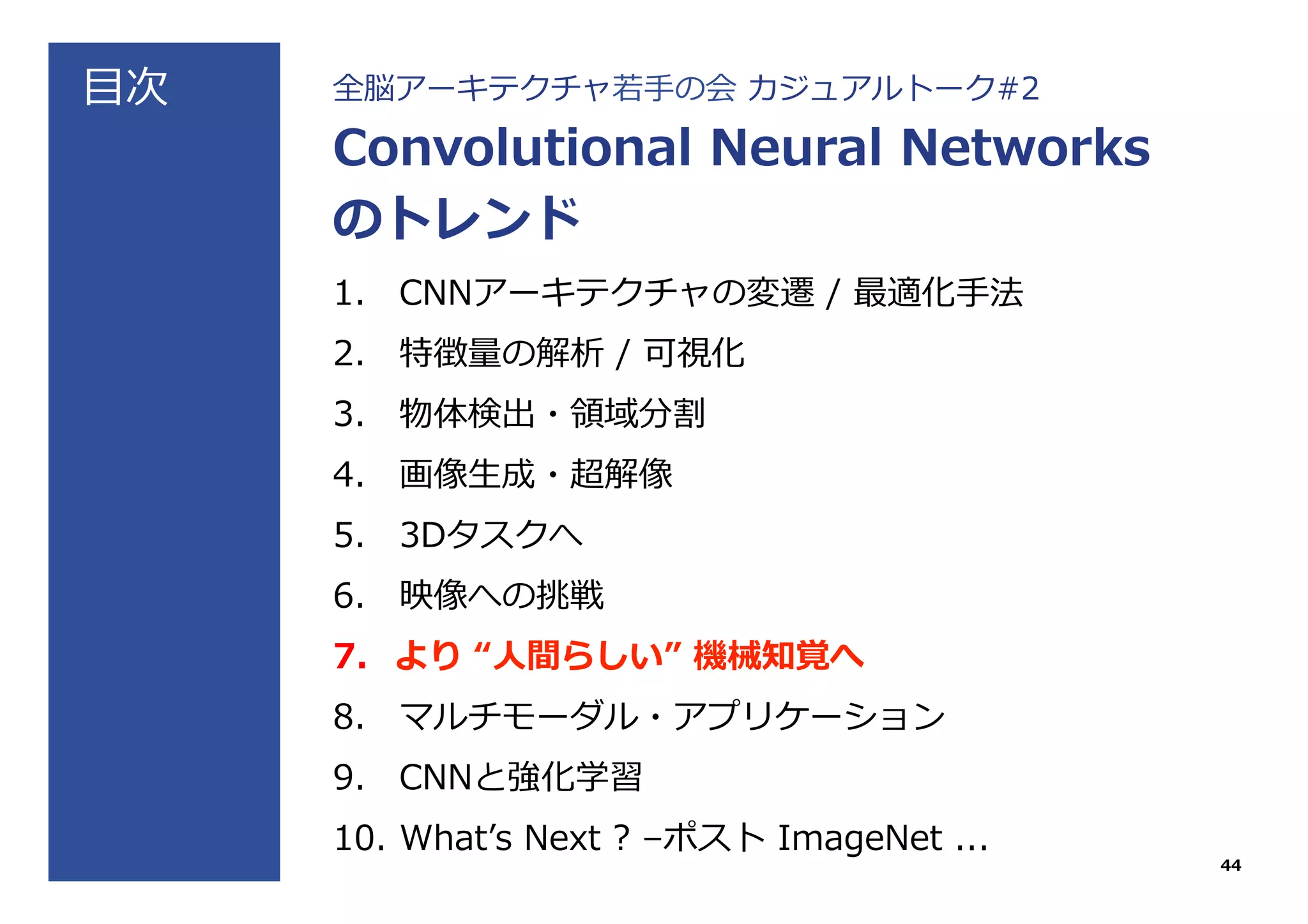 ⽬目次 全脳アーキテクチャ若若⼿手の会  カジュアルトーク#2
Convolutional  Neural  Networks
のトレンド
1.  CNNアーキテクチャの変遷  /  最適化⼿手法
2.  特徴量量の解析  /  可視化
3.  物体検出・領領域分割
4.  画像⽣生成・超解像
5.  3Dタスクへ
6.  映像への挑戦
7.  より  “⼈人間らしい”  機械知覚へ
8.  マルチモーダル・アプリケーション
9.  CNNと強化学習
10.  Whatʼ’s  Next  ?  –ポスト  ImageNet  ...
44
 