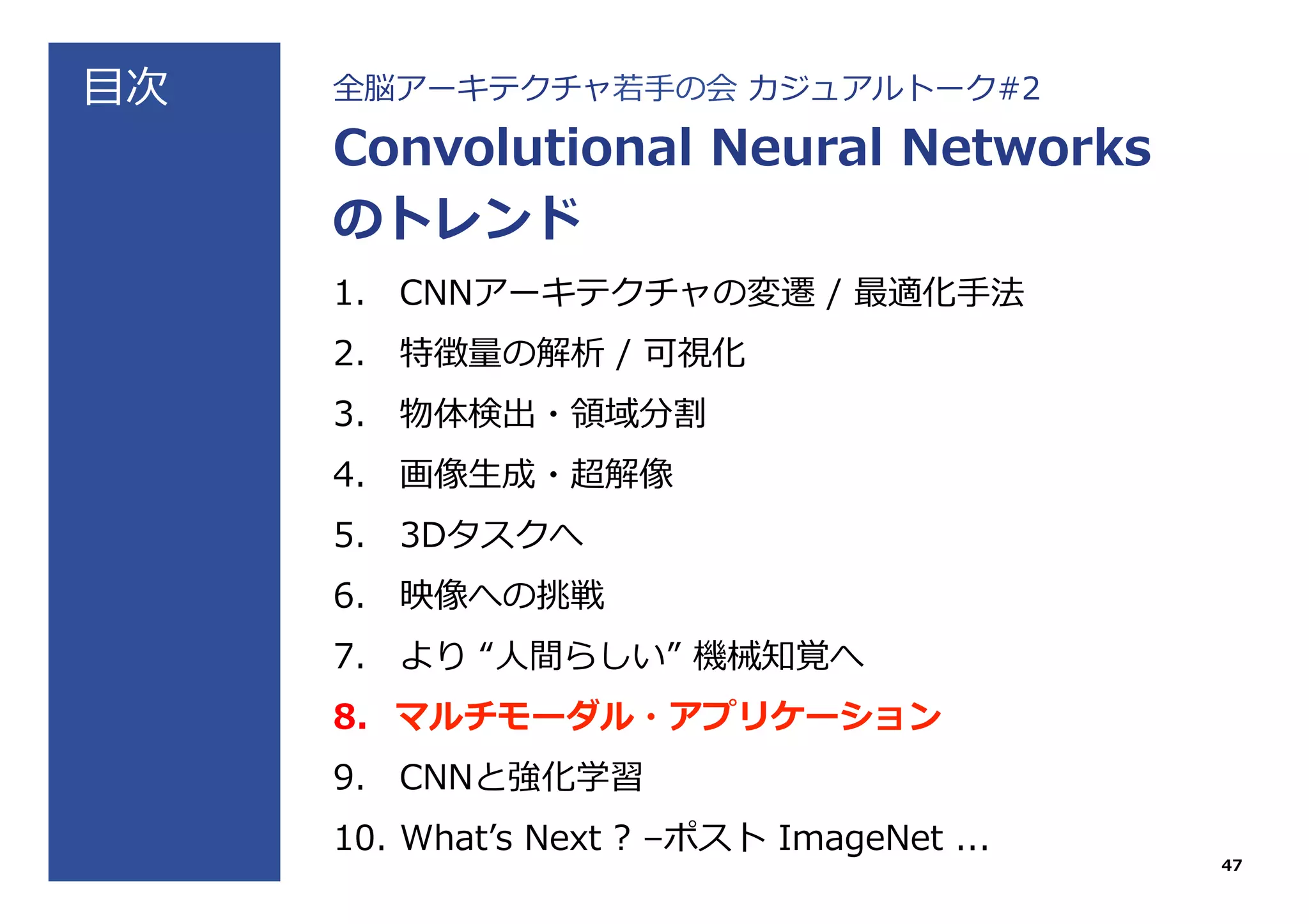 ⽬目次 全脳アーキテクチャ若若⼿手の会  カジュアルトーク#2
Convolutional  Neural  Networks
のトレンド
1.  CNNアーキテクチャの変遷  /  最適化⼿手法
2.  特徴量量の解析  /  可視化
3.  物体検出・領領域分割
4.  画像⽣生成・超解像
5.  3Dタスクへ
6.  映像への挑戦
7.  より  “⼈人間らしい”  機械知覚へ
8.  マルチモーダル・アプリケーション
9.  CNNと強化学習
10.  Whatʼ’s  Next  ?  –ポスト  ImageNet  ...
47
 