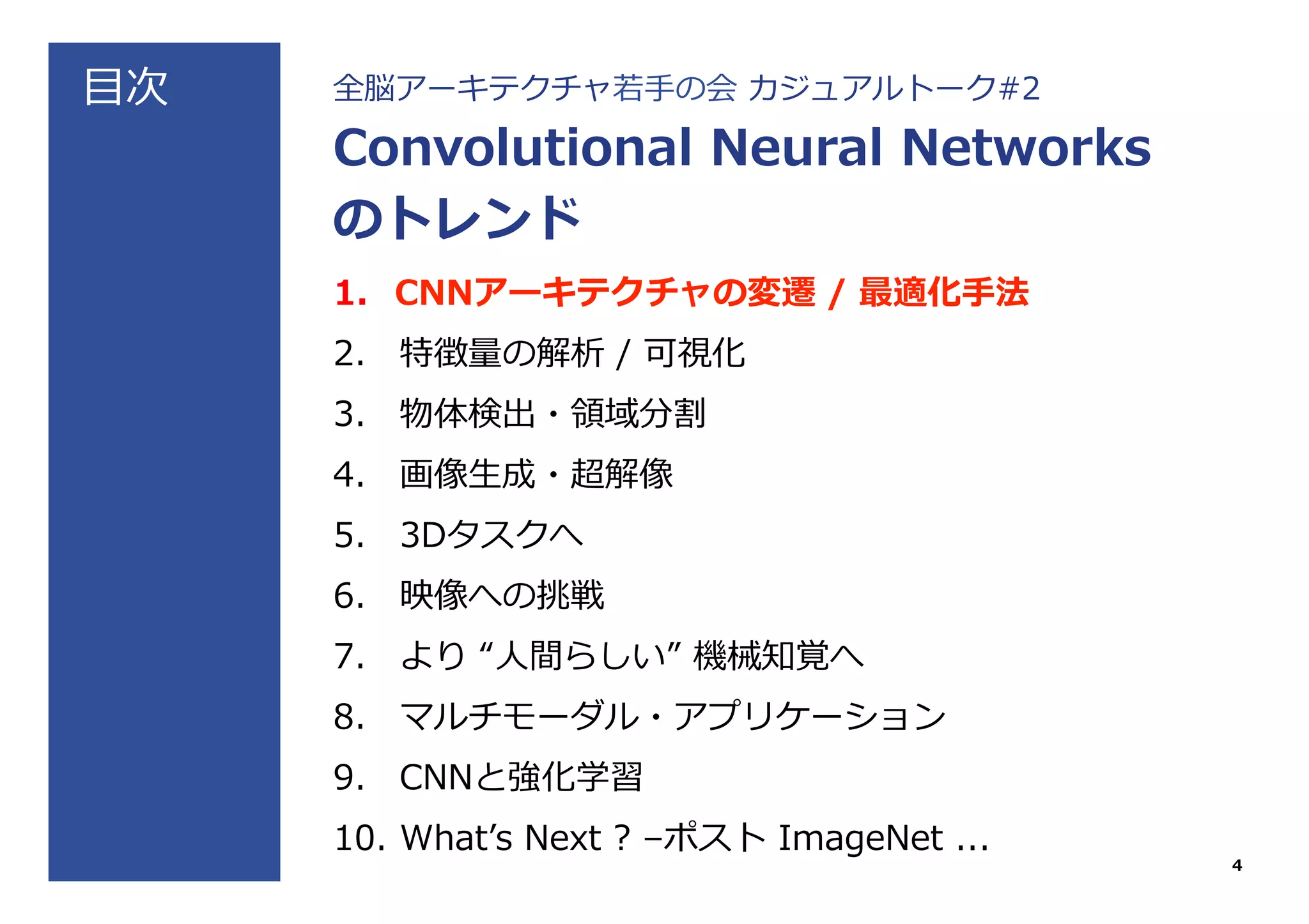⽬目次 全脳アーキテクチャ若若⼿手の会  カジュアルトーク#2
Convolutional  Neural  Networks
のトレンド
1.  CNNアーキテクチャの変遷  /  最適化⼿手法
2.  特徴量量の解析  /  可視化
3.  物体検出・領領域分割
4.  画像⽣生成・超解像
5.  3Dタスクへ
6.  映像への挑戦
7.  より  “⼈人間らしい”  機械知覚へ
8.  マルチモーダル・アプリケーション
9.  CNNと強化学習
10.  Whatʼ’s  Next  ?  –ポスト  ImageNet  ...
4
 