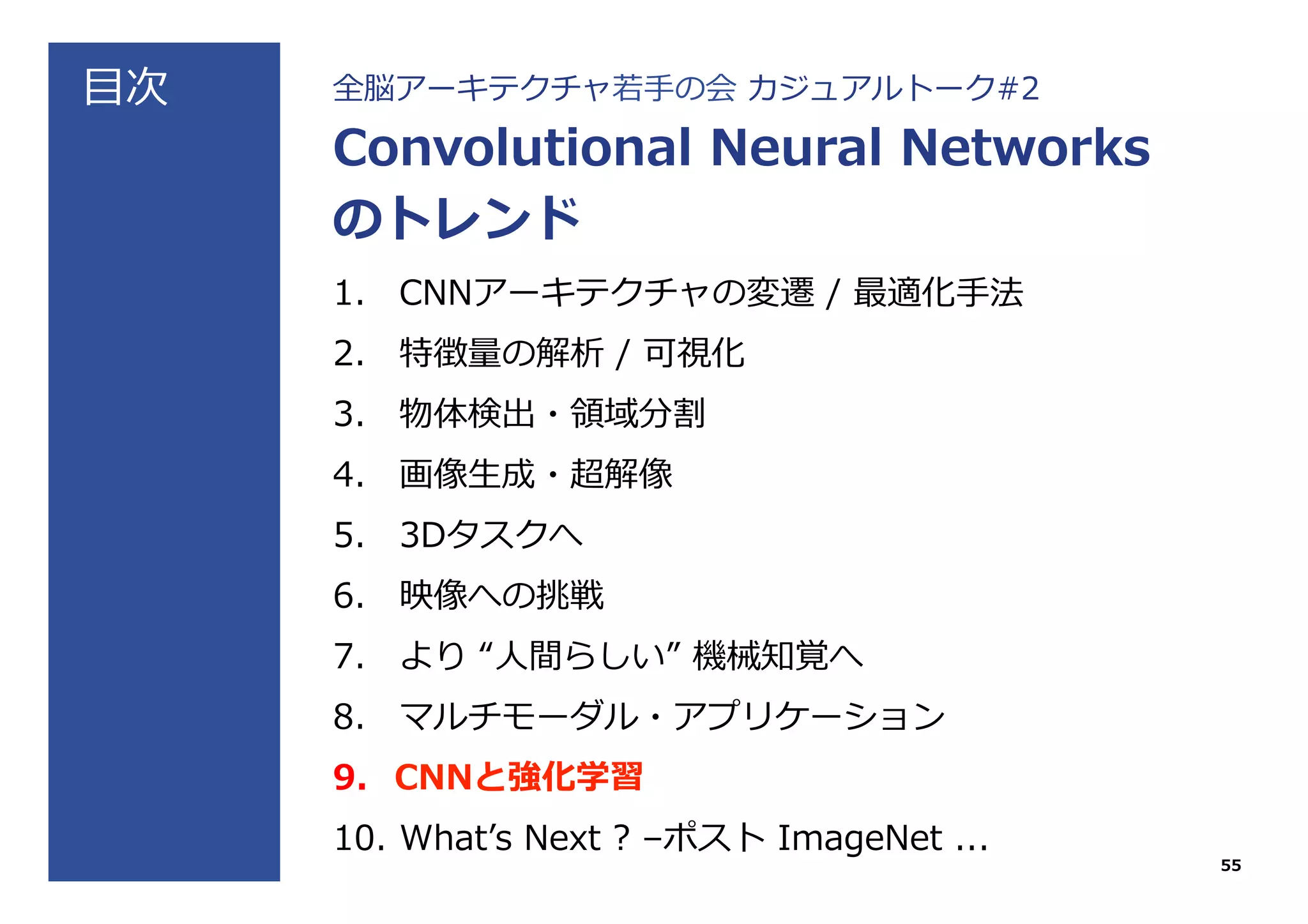 ⽬目次 全脳アーキテクチャ若若⼿手の会  カジュアルトーク#2
Convolutional  Neural  Networks
のトレンド
1.  CNNアーキテクチャの変遷  /  最適化⼿手法
2.  特徴量量の解析  /  可視化
3.  物体検出・領領域分割
4.  画像⽣生成・超解像
5.  3Dタスクへ
6.  映像への挑戦
7.  より  “⼈人間らしい”  機械知覚へ
8.  マルチモーダル・アプリケーション
9.  CNNと強化学習
10.  Whatʼ’s  Next  ?  –ポスト  ImageNet  ...
55
 