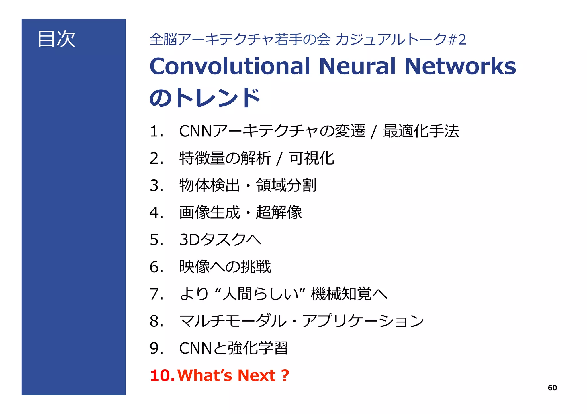 ⽬目次 全脳アーキテクチャ若若⼿手の会  カジュアルトーク#2
Convolutional  Neural  Networks
のトレンド
1.  CNNアーキテクチャの変遷  /  最適化⼿手法
2.  特徴量量の解析  /  可視化
3.  物体検出・領領域分割
4.  画像⽣生成・超解像
5.  3Dタスクへ
6.  映像への挑戦
7.  より  “⼈人間らしい”  機械知覚へ
8.  マルチモーダル・アプリケーション
9.  CNNと強化学習
10. Whatʼ’s  Next  ?
60
 